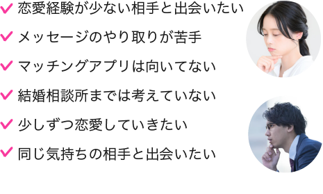 誠実な人と出会いたい,浮気しない人と出会いたい,恋愛経験がない人と付き合いたい,マッチングアプリは怖くてできない,結婚相談所は敷居が高い,少しずつ恋愛していきたい